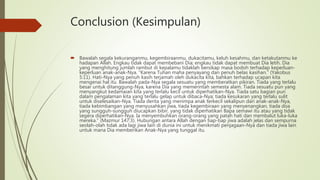 Conclusion (Kesimpulan)
 Bawalah segala kekuranganmu, kegembiraanmu, dukacitamu, keluh kesahmu, dan ketakutanmu ke
hadapan Allah. Engkau tidak dapat membebani Dia; engkau tidak dapat membuat Dia letih. Dia
yang menghitung jumlah rambut di kepalamu tidaklah bersikap masa bodoh terhadap keperluan-
keperluan anak-anak-Nya. “Karena Tuhan maha penyayang dan penuh belas kasihan.” (Yakobus
5:11). Hati-Nya yang penuh kasih terjamah oleh dukacita kita, bahkan terhadap ucapan kita
mengenai hal itu. Bawalah pada-Nya segala sesuatu yang memberatkan pikiran. Tiada yang terlalu
besar untuk ditanggung-Nya, karena Dia yang memerintah semesta alam. Tiada sesuatu pun yang
menyangkut kedamaian kita yang terlalu kecil untuk diperhatikan-Nya. Tiada satu bagian pun
dalam pengalaman kita yang terlalu gelap untuk dibaca-Nya; tiada kesukaran yang terlalu sulit
untuk diselesaikan-Nya. Tiada derita yang menimpa anak terkecil sekalipun dari anak-anak-Nya,
tiada kebimbangan yang menyusahkan jiwa, tiada kegembiraan yang menyenangkan, tiada doa
yang sungguh-sungguh diucapkan bibir, yang tidak diperhatikan Bapa semawi itu atau yang tidak
segera diperhatikan-Nya. Ia menyembuhkan orang-orang yang patah hati dan membalut luka-luka
mereka.” (Mazmur 147:3). Hubungan antara Allah dengan tiap-tiap jiwa adalah jelas dan sempurna
seolah-olah tidak ada lagi jiwa lain di dunia ini untuk menikmati penjagaan-Nya dan tiada jiwa lain
untuk mana Dia memberikan Anak-Nya yang tunggal itu.
 