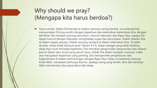 Why should we pray?
(Mengapa kita harus berdoa?)
 Yesus sendiri, ketika Dia berada di antara manusia, sering berdoa. Juruselamat kita
menyamakan Dirinya sendiri dengan keperluan dan kelemahan-kelemahan kita, dengan
demikian Dia menjadi seorang pemohon, mencari kekuatan dari Bapa-Nya, supaya Dia
dapat muncul dengan kekuatan menghadapi tugas dan pencobaan. Dialah teladan kita
di dalam segala sesuatu. Dialah seorang saudara di dalam kelemahan kita, “Ia telah
dicobai, hanya tidak berbuat dosa” (Ibrani 4:15), tetapi sebagai yang tidak berdosa,
sikap-Nya mual terhadap kejahatan; Dia menahan pergumulan-pergumulan dan siksaan
jiwa di dalam satu dunia yang penuh dosa. Sebab Dia dalam keadaan manusia, maka
doa merupakan keperluan yang penting. Dia memperoleh penghiburan dan
kegembiraan di dalam perhubungan dengan Bapa-Nya. Kalau Juruselamat manusia,
Anak Allah, merasakan perlunya doa itu, apalagi orang yang lemah, fana dan berdosa
lebih memerlukan doa yang tekun dan tetap.
 