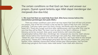 The certain conditions so that God can hear and answer our
prayers. (Syarat-syarat tertentu agar Allah dapat mendengar dan
menjawab doa-doa kita)
1. We must feel that we need help from God. (Kita harus merasa bahwa kita
memerlukan pertolongan dari pada Allah.)
There are certain conditions upon which we may expect that God will hear and answer
our prayers. One of the first of these is that we feel our need of help from Him. God has
promised, “I will pour water upon him that is thirsty, and floods upon the dry ground.”
Isaiah 44:3. Those who hunger and thirst after righteousness, who long after God, may be
sure that they will be filled. The heart must be open to the Spirit’s influence, or God’s
blessing cannot be received. (Ada syarat-syarat tertentu oleh mana kita dapat
mengharapkan bahwa Allah akan mendengar dan menjawab doa-doa kita. Salah satunya
ialah merasa bahwa kita memerlukan pertolongan dari pada-Nya. Allah telah berjanji:
“Sebab Aku akan mencurahkan air ke atas tanah yang haus, dan hujan lebat ke atas tempat
yang kering” (Yesaya 44:3). Barangsiapa yang lapar dan haus akan kebenaran, yang rindu
kepada Tuhan, dapatlah merasa pasti bahwa mereka akan dikenyangkan. Hati haruslah
dibuka bagi pengaruh Roh Kudus, kalau tidak berkat Tuhan tidak akan diterima.)
 