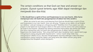 The certain conditions so that God can hear and answer our
prayers. (Syarat-syarat tertentu agar Allah dapat mendengar dan
menjawab doa-doa kita)
3. We should have a spirit of love and forgiveness in our own hearts. (Kita harus
mempunyai satu roh kasih dan pengampunan di dalam hari kita sendiri.)
When we come to ask mercy and blessing from God we should have a spirit of love
and forgiveness in our own hearts. How can we pray, “Forgive us our debts, as we forgive
our debtors,” and yet indulge an unforgiving spirit? Matthew 6:12. If we expect our own
prayers to be heard we must forgive others in the same manner and to the same extent as
we hope to be forgiven. (Apabila kita datang memohon kemurahan dan berkat dari Allah,
kita harus mempunyai satu roh kasih dan pengampunan di dalam hati kita sendiri.
Bagaimana kita dapat berdoa: “Dan ampunilah kami akan kesalahan kami, seperti kami juga
mengampuni orang yang bersalah kepada kami,” namun masih tetap tidak mau
mengampuni? (Matius 6:12). Jika kita mengharapkan doa kita didengar maka kita harus
mengampuni orang-orang lain dalam cara yang sama dan dalam ukuran yang sama
sebagaimana kita harapkan untuk diampuni.)
 