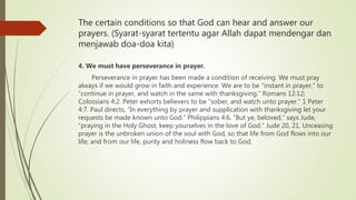 The certain conditions so that God can hear and answer our
prayers. (Syarat-syarat tertentu agar Allah dapat mendengar dan
menjawab doa-doa kita)
4. We must have perseverance in prayer.
Perseverance in prayer has been made a condition of receiving. We must pray
always if we would grow in faith and experience. We are to be “instant in prayer,” to
“continue in prayer, and watch in the same with thanksgiving.” Romans 12:12;
Colossians 4:2. Peter exhorts believers to be “sober, and watch unto prayer.” 1 Peter
4:7. Paul directs, “In everything by prayer and supplication with thanksgiving let your
requests be made known unto God.” Philippians 4:6. “But ye, beloved,” says Jude,
“praying in the Holy Ghost, keep yourselves in the love of God.” Jude 20, 21. Unceasing
prayer is the unbroken union of the soul with God, so that life from God flows into our
life; and from our life, purity and holiness flow back to God.
 