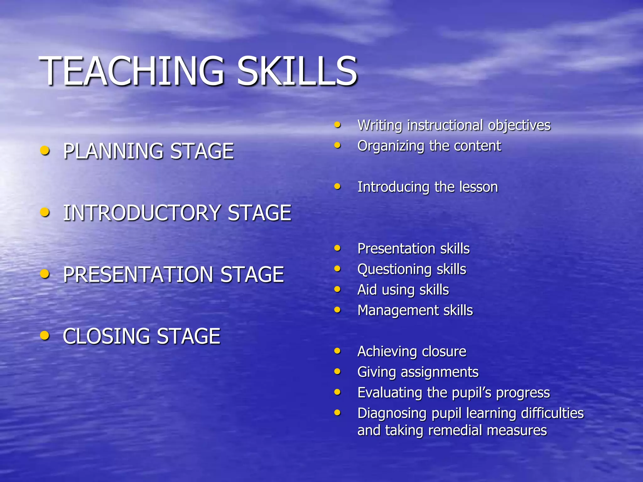 TEACHING SKILLS
• PLANNING STAGE
• INTRODUCTORY STAGE
• PRESENTATION STAGE
• CLOSING STAGE
• Writing instructional objectives
• Organizing the content
• Introducing the lesson
• Presentation skills
• Questioning skills
• Aid using skills
• Management skills
• Achieving closure
• Giving assignments
• Evaluating the pupil’s progress
• Diagnosing pupil learning difficulties
and taking remedial measures
 