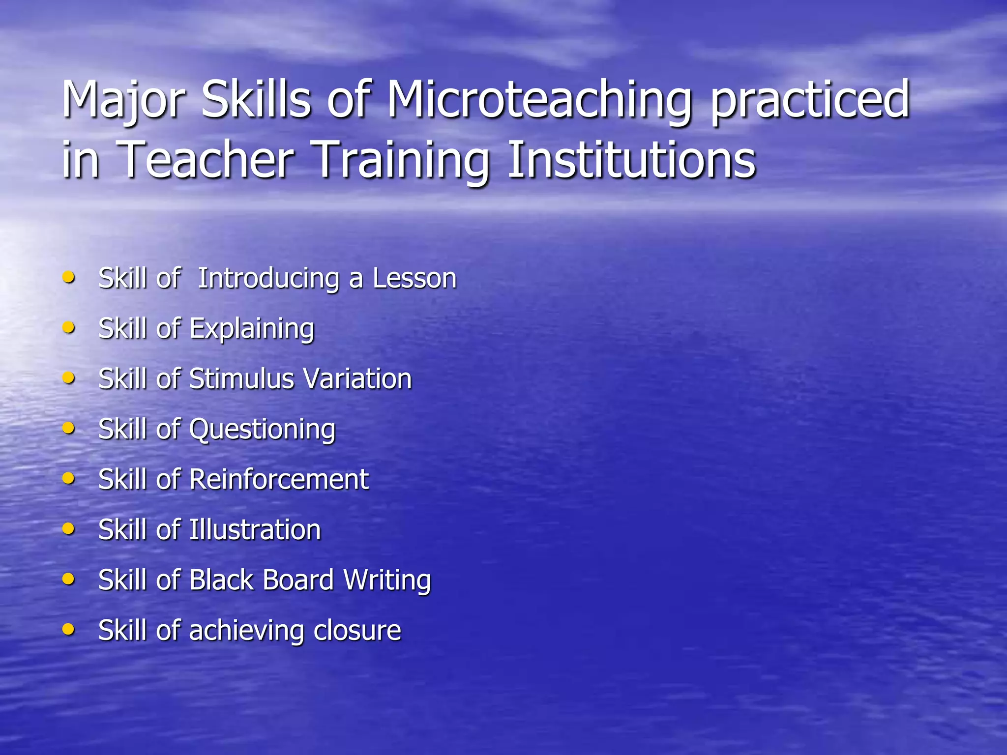 Major Skills of Microteaching practiced
in Teacher Training Institutions
• Skill of Introducing a Lesson
• Skill of Explaining
• Skill of Stimulus Variation
• Skill of Questioning
• Skill of Reinforcement
• Skill of Illustration
• Skill of Black Board Writing
• Skill of achieving closure
 