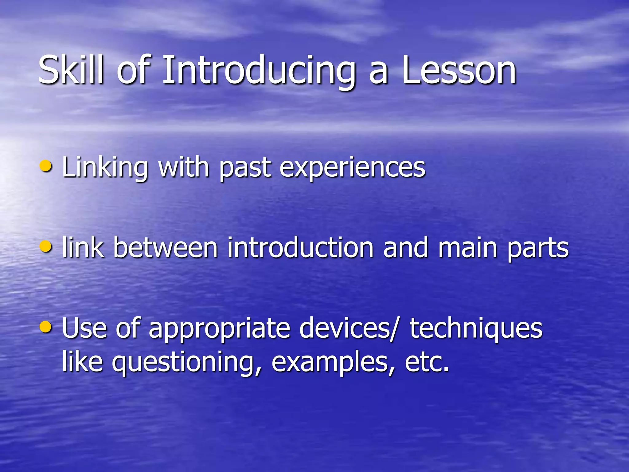 Skill of Introducing a Lesson
• Linking with past experiences
• link between introduction and main parts
• Use of appropriate devices/ techniques
like questioning, examples, etc.
 