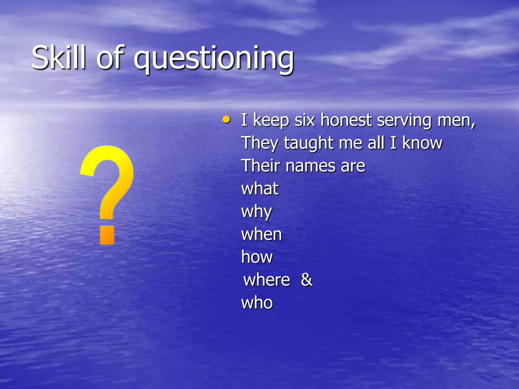 Skill of questioning
• I keep six honest serving men,
They taught me all I know
Their names are
what
why
when
how
where &
who
 