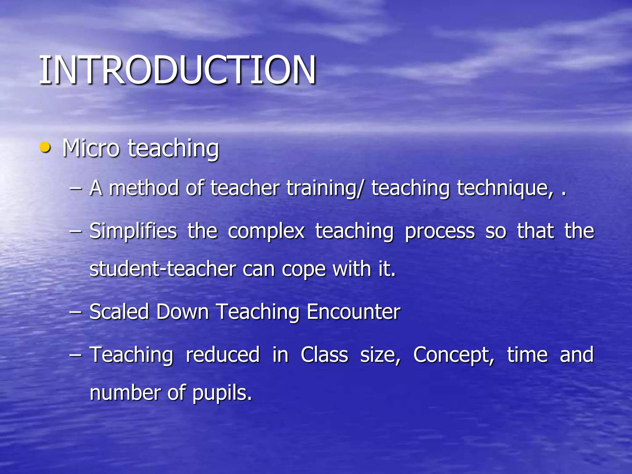 INTRODUCTION
• Micro teaching
– A method of teacher training/ teaching technique, .
– Simplifies the complex teaching process so that the
student-teacher can cope with it.
– Scaled Down Teaching Encounter
– Teaching reduced in Class size, Concept, time and
number of pupils.
 
