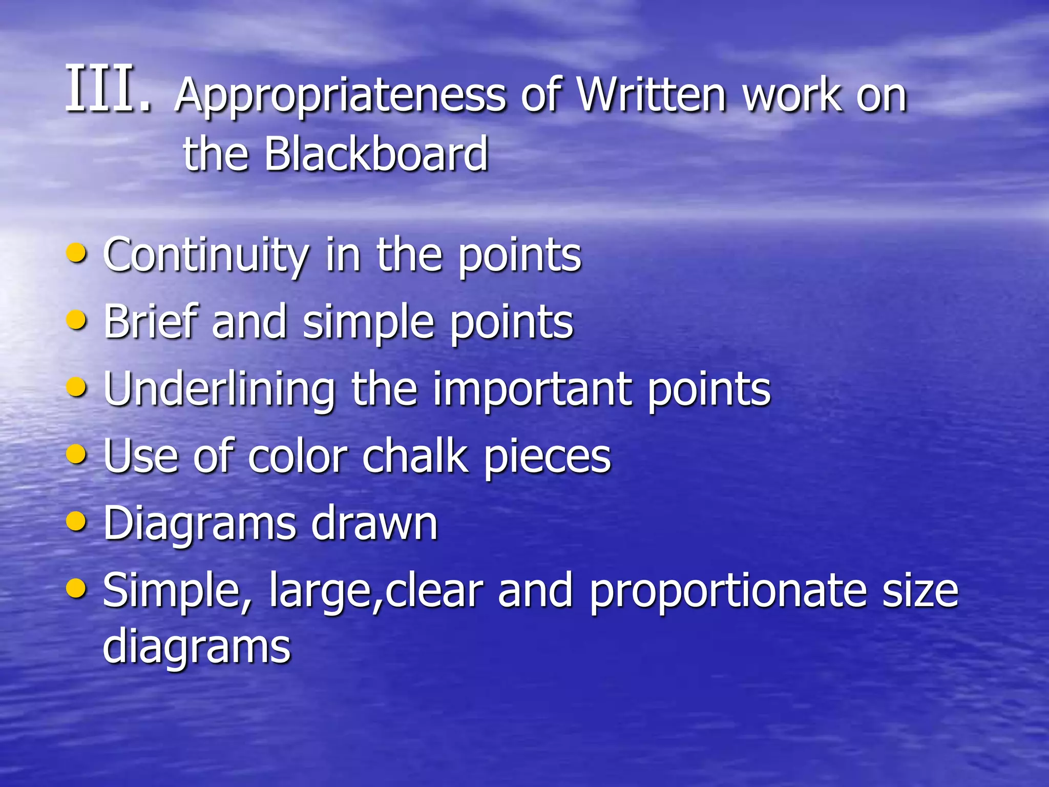 III. Appropriateness of Written work on
the Blackboard
• Continuity in the points
• Brief and simple points
• Underlining the important points
• Use of color chalk pieces
• Diagrams drawn
• Simple, large,clear and proportionate size
diagrams
 