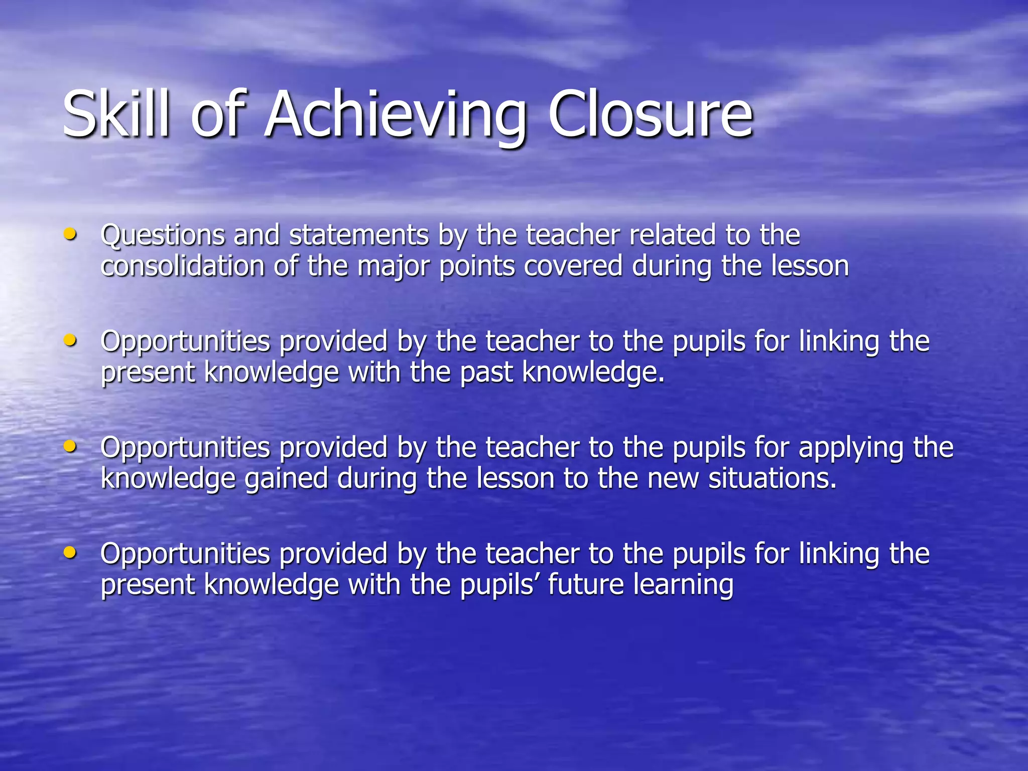 Skill of Achieving Closure
• Questions and statements by the teacher related to the
consolidation of the major points covered during the lesson
• Opportunities provided by the teacher to the pupils for linking the
present knowledge with the past knowledge.
• Opportunities provided by the teacher to the pupils for applying the
knowledge gained during the lesson to the new situations.
• Opportunities provided by the teacher to the pupils for linking the
present knowledge with the pupils’ future learning
 