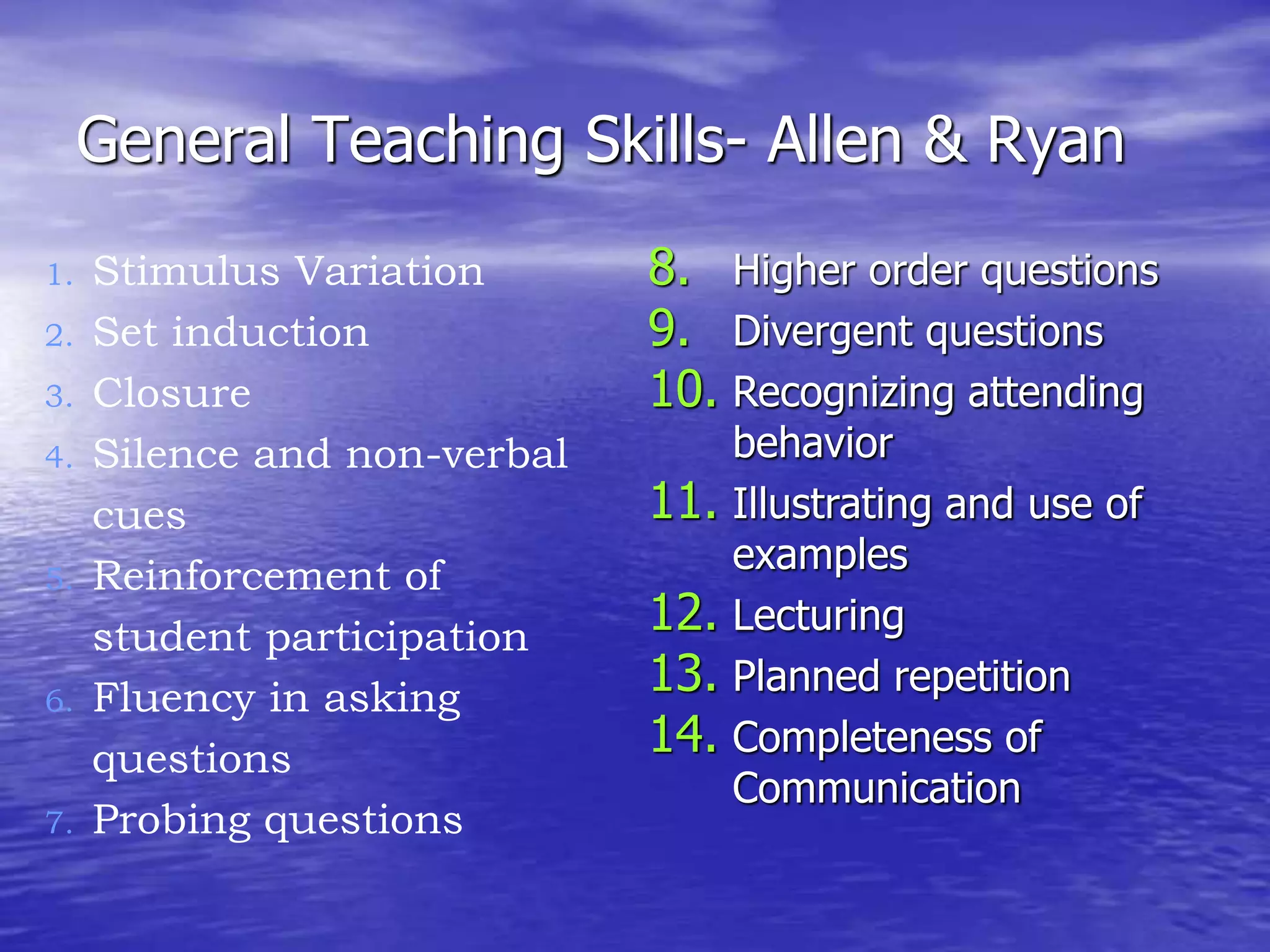 General Teaching Skills- Allen & Ryan
8. Higher order questions
9. Divergent questions
10. Recognizing attending
behavior
11. Illustrating and use of
examples
12. Lecturing
13. Planned repetition
14. Completeness of
Communication
1. Stimulus Variation
2. Set induction
3. Closure
4. Silence and non-verbal
cues
5. Reinforcement of
student participation
6. Fluency in asking
questions
7. Probing questions
 