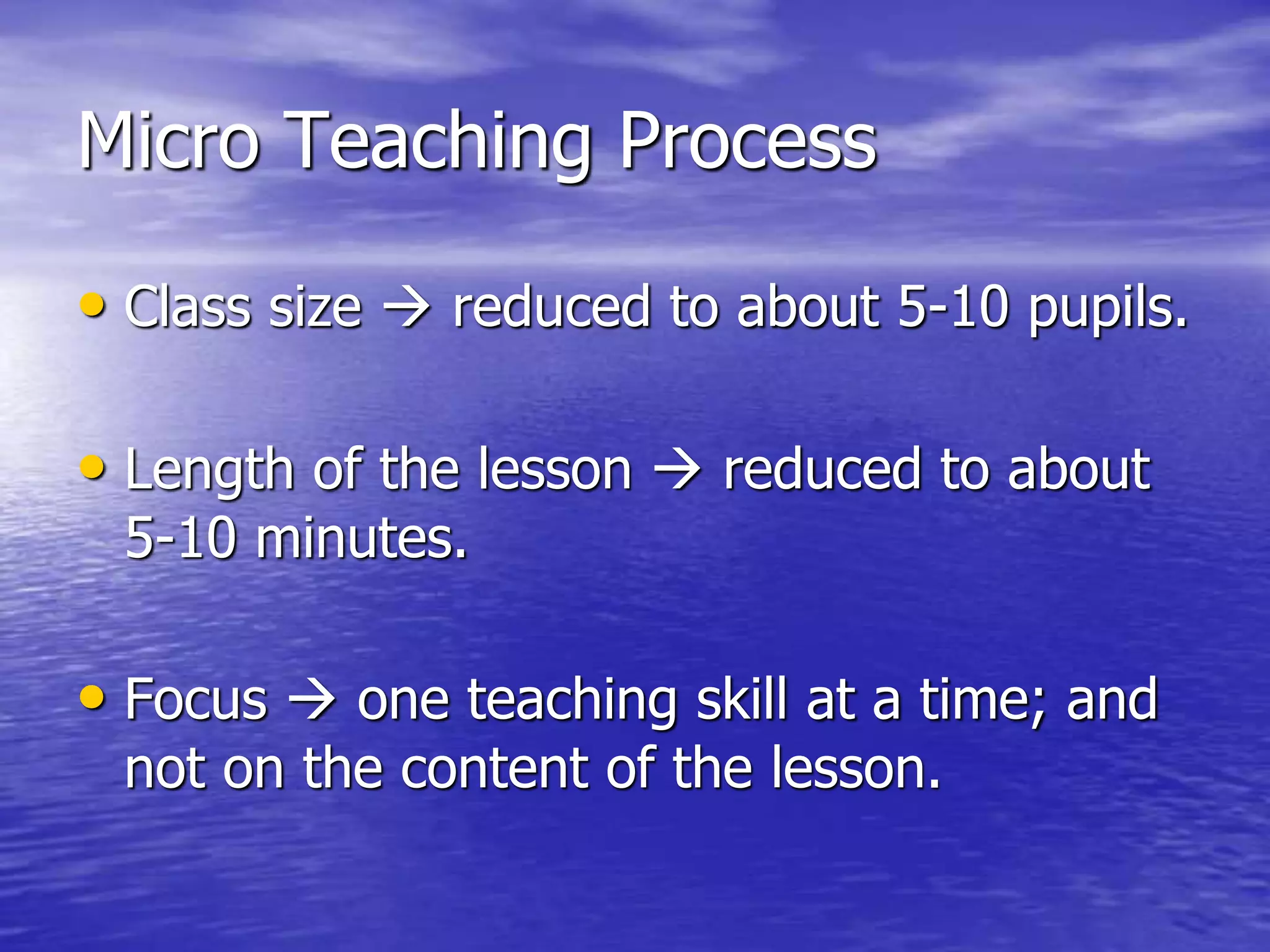 Micro Teaching Process
• Class size  reduced to about 5-10 pupils.
• Length of the lesson  reduced to about
5-10 minutes.
• Focus  one teaching skill at a time; and
not on the content of the lesson.
 