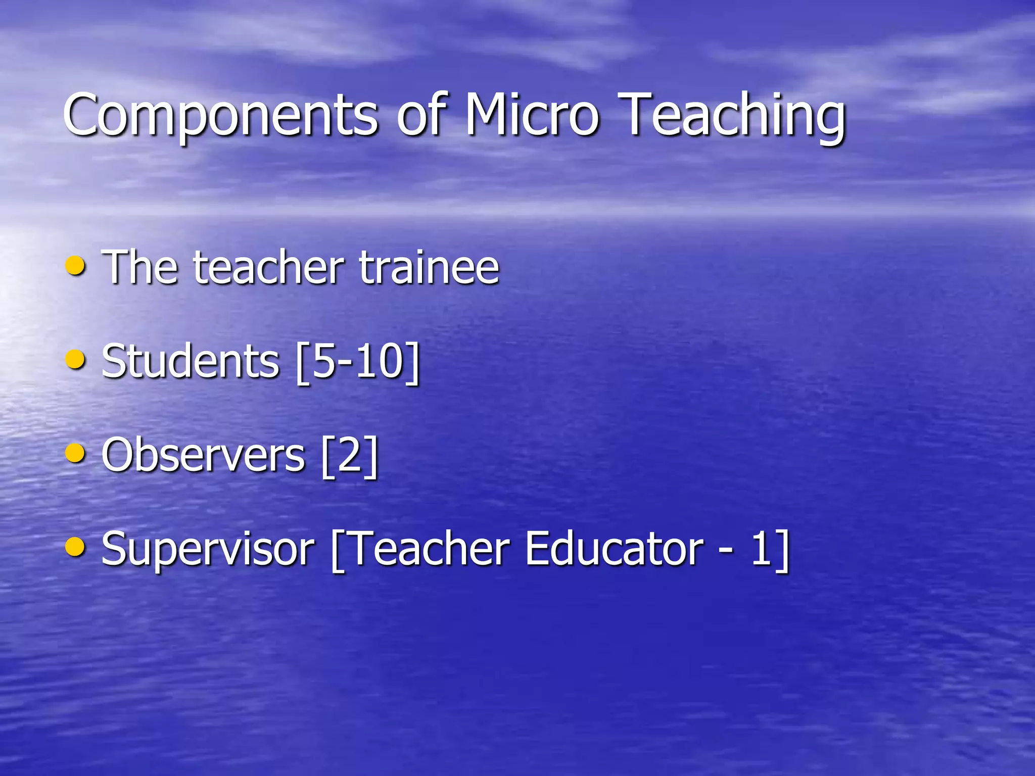 Components of Micro Teaching
• The teacher trainee
• Students [5-10]
• Observers [2]
• Supervisor [Teacher Educator - 1]
 