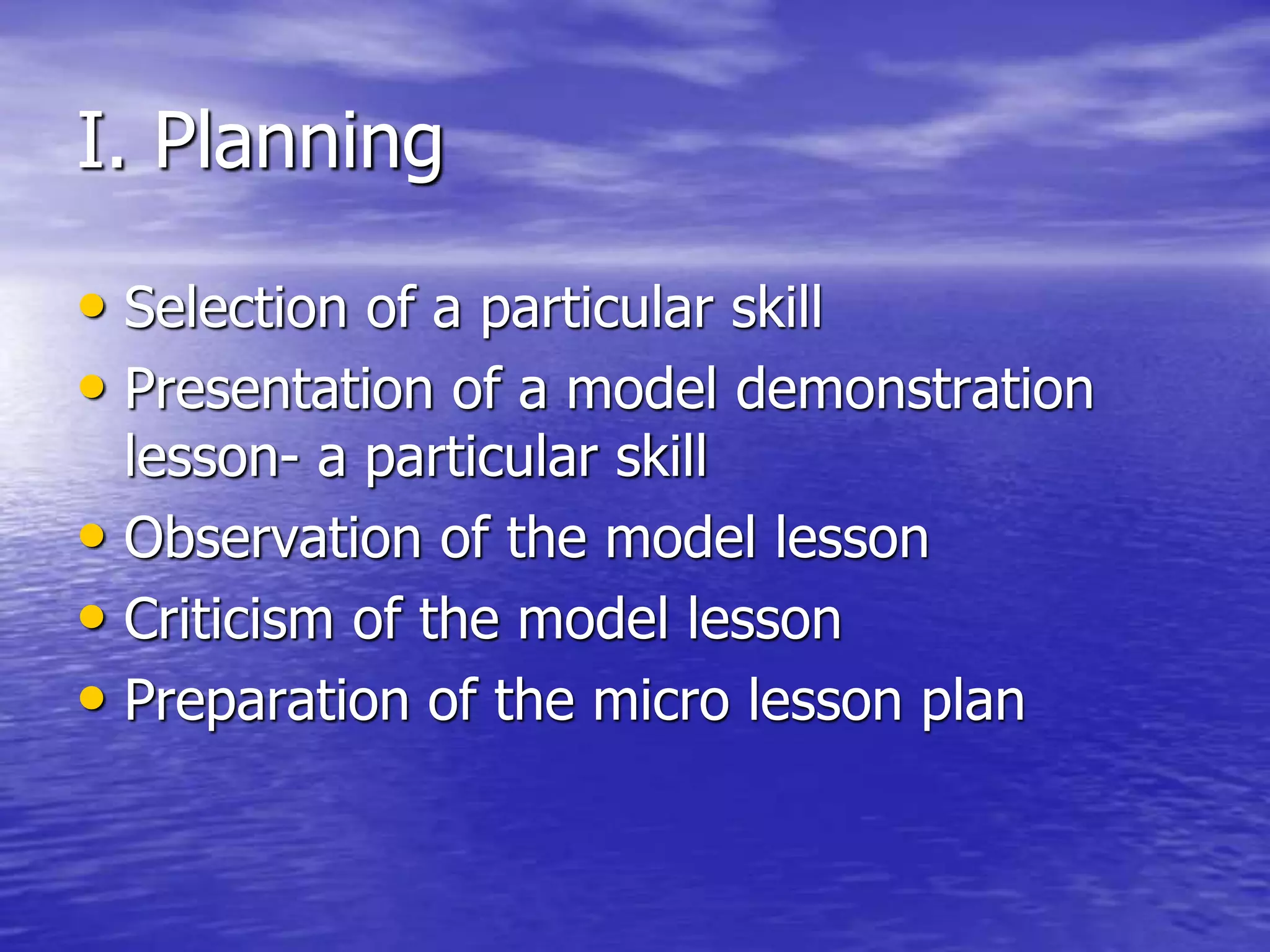 I. Planning
• Selection of a particular skill
• Presentation of a model demonstration
lesson- a particular skill
• Observation of the model lesson
• Criticism of the model lesson
• Preparation of the micro lesson plan
 