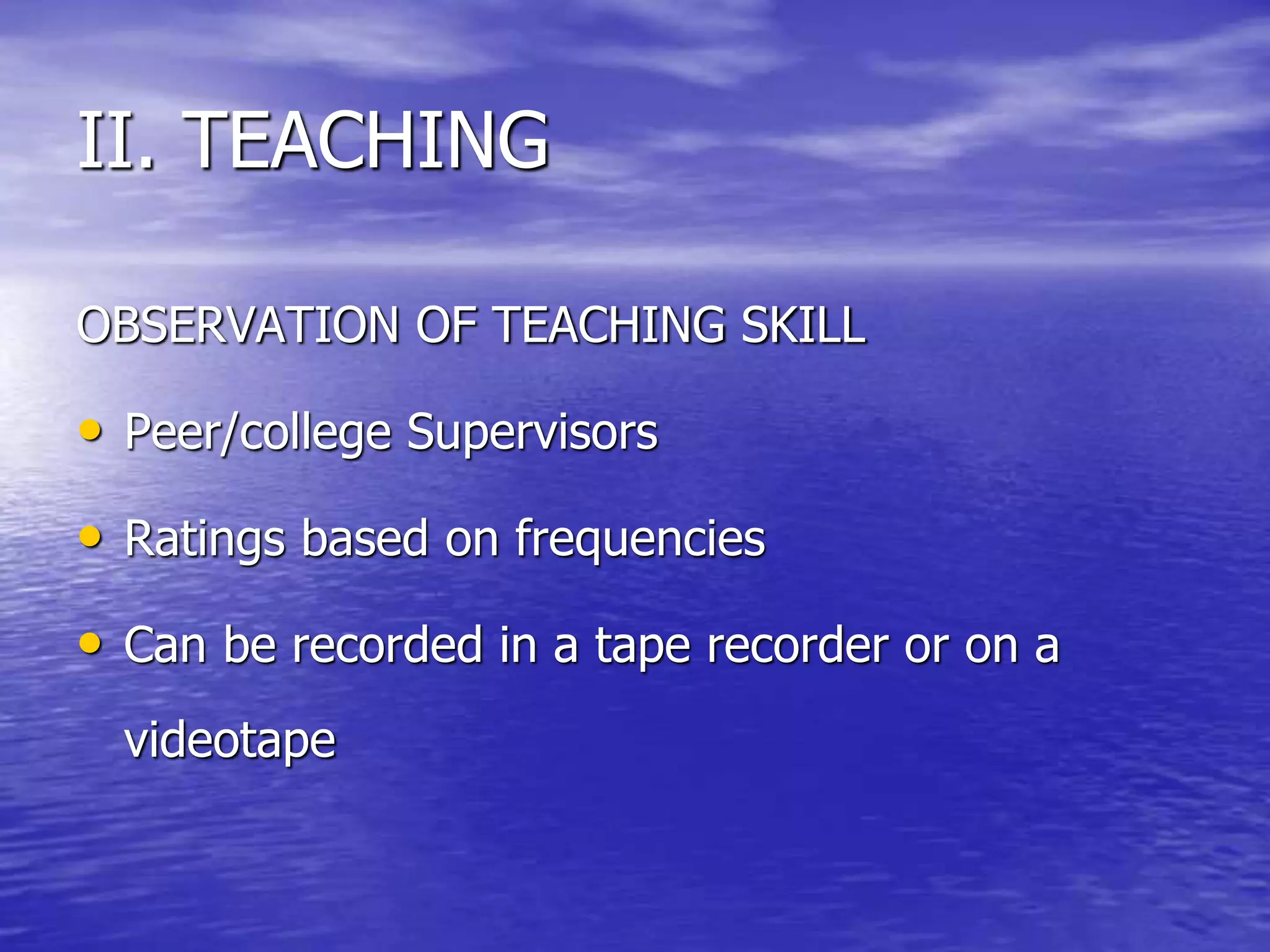 OBSERVATION OF TEACHING SKILL
• Peer/college Supervisors
• Ratings based on frequencies
• Can be recorded in a tape recorder or on a
videotape
II. TEACHING
 