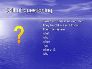 Skill of questioning
• I keep six honest serving men,
They taught me all I know
Their names are
what
why
when
how
where &
who
 