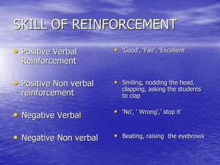 SKILL OF REINFORCEMENT
• Positive Verbal
Reinforcement
• Positive Non verbal
reinforcement
• Negative Verbal
• Negative Non verbal
• ‘Good’, ‘Fair’, ‘Excellent’
• Smiling, nodding the head,
clapping, asking the students
to clap
• ‘No’, ‘ Wrong’,’ stop it’
• Beating, raising the eyebrows
 