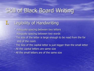 Skill of Black Board Writing
I. Legibility of Handwriting
- Adequate spacing between two letters
- Adequate spacing between two words
- The size of the letter is large enough to be read from the far
end of the room
- The Size of the capital letter is just bigger than the small letter
- All the capital letters are same size
- All the small letters are of the same size
 
