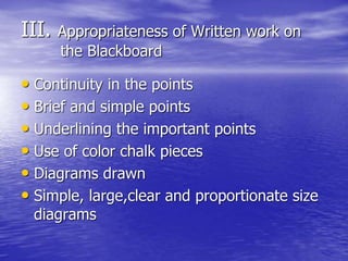 III. Appropriateness of Written work on
the Blackboard
• Continuity in the points
• Brief and simple points
• Underlining the important points
• Use of color chalk pieces
• Diagrams drawn
• Simple, large,clear and proportionate size
diagrams
 