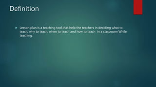 Definition
 Lesson plan is a teaching tool,that help the teachers in deciding what to
teach, why to teach, when to teach and how to teach in a classroom While
teaching.
 