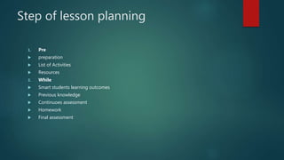 Step of lesson planning
1. Pre
 preparation
 List of Activities
 Resources
2. While
 Smart students learning outcomes
 Previous knowledge
 Continuoes assessment
 Homework
 Final assessment
 