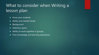 What to consider when Writing a
lesson plan
 Know your students
 Ability and interest levels
 Background
 Attention spans
 Ability to work together in groups
 Prior knowledge and learning experience
 