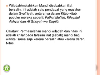  Wiladah/melahirkan Mandi disebabkan illat
bersalin. Ini adalah satu pendapat yang masyhur
dalam Syafi’iyah, antaranya dalam Kitab-kitab
populer mereka seperti: Fathul Mu’ien, Kifayatul
Akhyar dan Al Ghoyah wa Taqriib.
Catatan: Permasalahan mandi wiladah dan nifas ini
adalah khilaf pada tafsiran illat (sebab) mandi bagi
wanita: sama saja karena bersalin atau karena darah
Nifas.
 