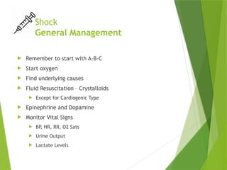 Shock
General Management
 Remember to start with A-B-C
 Start oxygen
 Find underlying causes
 Fluid Resuscitation – Crystalloids
 Except for Cardiogenic Type
 Epinephrine and Dopamine
 Monitor Vital Signs
 BP
, HR, RR, O2 Sats
 Urine Output
 Lactate Levels
 