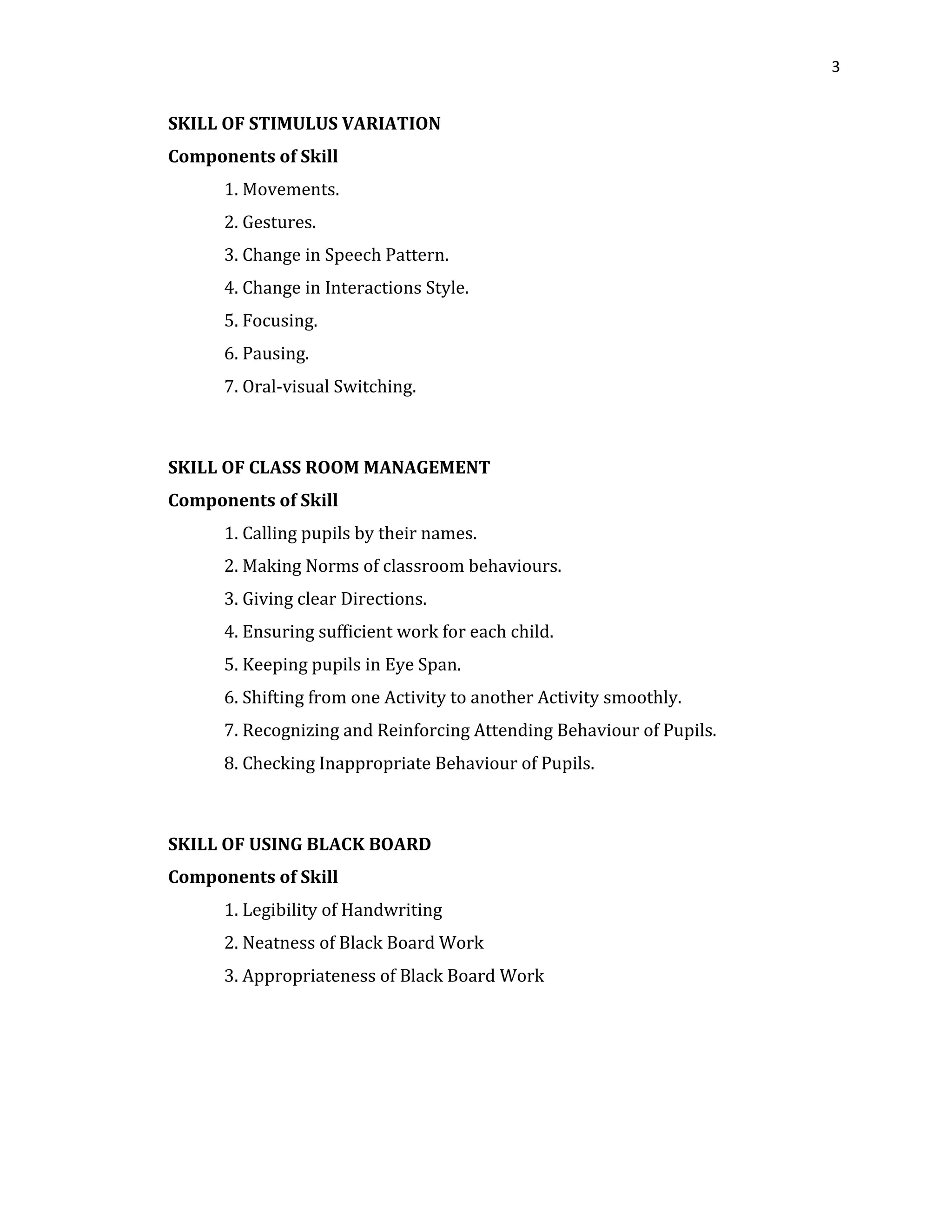 3
SKILL OF STIMULUS VARIATION
Components of Skill
1. Movements.
2. Gestures.
3. Change in Speech Pattern.
4. Change in Interactions Style.
5. Focusing.
6. Pausing.
7. Oral-visual Switching.
SKILL OF CLASS ROOM MANAGEMENT
Components of Skill
1. Calling pupils by their names.
2. Making Norms of classroom behaviours.
3. Giving clear Directions.
4. Ensuring sufficient work for each child.
5. Keeping pupils in Eye Span.
6. Shifting from one Activity to another Activity smoothly.
7. Recognizing and Reinforcing Attending Behaviour of Pupils.
8. Checking Inappropriate Behaviour of Pupils.
SKILL OF USING BLACK BOARD
Components of Skill
1. Legibility of Handwriting
2. Neatness of Black Board Work
3. Appropriateness of Black Board Work
 