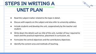 STEPS IN WRITING A
UNIT PLAN
● Read the subject matter related to the topic in detail.
● Discuss with experts on the subject and also refer to university syllabus.
● Include students and develop the unit, cooperatively by the teacher and
student.
● Write down the details such as; title of the unit, number of hour required to
teach and the practical experience, placement in curriculum, etc.
● Formulate the central objectives and the contributory objectives.
● Identify the content area and methods of teaching.
 
