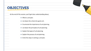 OBJECTIVES
At the end of this session, you’ll get clear understanding about;
● What is unit plan.
● List down the criteria for good unit.
● Enumerate the importance of unit planning
● List down the principles of unit planning
● Explain the types of unit planning
● Explain the process of unit planning
● Enlist the steps in writing a unit plan.
 