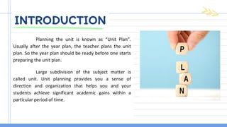 INTRODUCTION
Planning the unit is known as “Unit Plan”.
Usually after the year plan, the teacher plans the unit
plan. So the year plan should be ready before one starts
preparing the unit plan.
Large subdivision of the subject matter is
called unit. Unit planning provides you a sense of
direction and organization that helps you and your
students achieve significant academic gains within a
particular period of time.
 