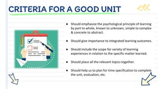 ● Should emphasize the psychological principle of learning
by part to whole, known to unknown, simple to complex
& concrete to abstract.
● Should give importance to integrated learning outcomes.
● Should include the scope for variety of learning
experiences in relation to the specific matter learned.
● Should place all the relevant topics together.
● Should help us to plan for time specification to complete
the unit, evaluation, etc.
CRITERIA FOR A GOOD UNIT
 
