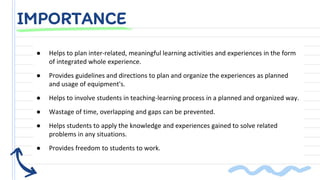● Helps to plan inter-related, meaningful learning activities and experiences in the form
of integrated whole experience.
● Provides guidelines and directions to plan and organize the experiences as planned
and usage of equipment's.
● Helps to involve students in teaching-learning process in a planned and organized way.
● Wastage of time, overlapping and gaps can be prevented.
● Helps students to apply the knowledge and experiences gained to solve related
problems in any situations.
● Provides freedom to students to work.
IMPORTANCE
 