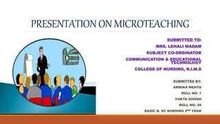 PRESENTATION ON MICROTEACHING
SUBMITTED TO:
MRS. LEHALI MADAM
SUBJECT CO-ORDINATOR
COMMUNICATION & EDUCATIONAL
TECHNOLOGY
COLLEGE OF NURSING, R.I.M.S
SUBMITTED BY:
AMBIKA MEHTA
ROLL NO- 1
YUKTA GHOSH
ROLL NO- 48
BASIC B. SC NURSING 2ND YEAR
 