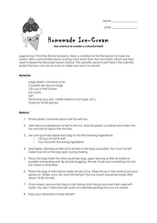 Name: ___________________
Date: ___________________
Homemade Ice-Cream
Use science to create a colourful treat!
Legend has it that the Roman emperor, Nero, is credited as the first person to make ice
cream. Nero commanded slaves to bring snow down from the mountains, which was then
used to freeze the flavoured cream mixture. The scientific secret is salt! Here’s the scientific
recipe that you can use at home to make your own ice-cream!
Materials
Large plastic container or jar
2 quarter-size zip-lock bags
1/2 cup of Half Cream
Ice cubes
Salt
Flavouring (e.g. jam, vanilla essence and sugar, etc.)
Towel (or winter gloves)
Method
1. Fill the plastic container about half full with ice.
2. Add about 6 tablespoons of salt to the ice. Seal the plastic container and shake the
ice and salt for about five minutes.
3. Use one quart-size zipper-lock bag to mix the following ingredients:
o 1/2 cup of Half & Half
o Your favourite flavouring ingredients
4. Seal tightly, allowing as little air to remain in the bag as possible. Too much air left
inside may force the bag open during shaking.
5. Place this bag inside the other quart-size bag, again leaving as little air inside as
possible and sealing well. By double-bagging, the risk of salt and ice leaking into the
ice cream is minimized.
6. Place the bag of milk mixture inside the jar of ice. Wrap the jar in the towel or put your
gloves on. Shake, rock, roll, and mix that jar! Your ice cream should be ready after
about 15-20 minutes.
7. Once mixed, remove the bag of milk mixture from the jar and rinse them well with
water. You don’t want any salt water accidentally getting into your ice cream.
8. Enjoy your laboratory-made dessert!
 