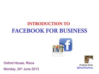 INTRODUCTION TO
FACEBOOK FOR BUSINESS
Prabhat Shah
@Day2Dayebay
Oxford House, Risca
Monday, 24th
June 2013
 