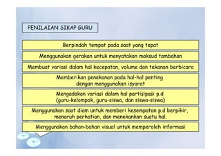 PENILAIAN SIKAP GURU
Berpindah tempat pada saat yang tepat
Menggunakan gerakan untuk menyatakan maksud tambahan
Membuat variasi dalam hal kecepatan, volume dan tekanan berbicara
Memberikan penekanan pada hal-hal penting
dengan menggunakan isyarat
Mengadakan variasi dalam hal partisipasi p.d
(guru-kelompok, guru-siswa, dan siswa-siswa)
Menggunakan saat diam untuk memberi kesempatan p.d berpikir,
menaruh perhatian, dan menekankan suatu hal.
Menggunakan bahan-bahan visual untuk memperoleh informasi
 