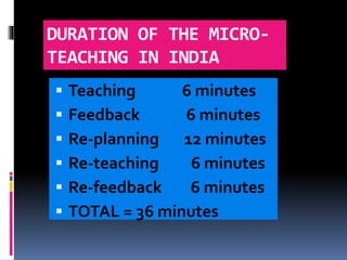 DURATION OF THE MICRO-
TEACHING IN INDIA
 Teaching 6 minutes
 Feedback 6 minutes
 Re-planning 12 minutes
 Re-teaching 6 minutes
 Re-feedback 6 minutes
 TOTAL = 36 minutes
 