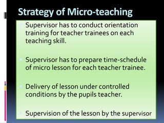 Strategy of Micro-teaching
 Supervisor has to conduct orientation
training for teacher trainees on each
teaching skill.
 Supervisor has to prepare time-schedule
of micro lesson for each teacher trainee.
 Delivery of lesson under controlled
conditions by the pupils teacher.
 Supervision of the lesson by the supervisor
 