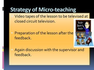 Strategy of Micro-teaching
 Video tapes of the lesson to be televised at
closed circuit television.
 Preparation of the lesson after the
feedback.
 Again discussion with the supervisor and
feedback.
 