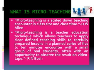 WHAT IS MICRO-TEACHING
 “Micro-teaching is a scaled down teaching
encounter in class size and class time.”-D W
Allen
 “Micro-teaching is a teacher education
technique which allows teachers to apply
clear defined teaching skills to carefully
prepared lessons in a planned series of five
to ten minutes encounter with a small
group of real students, often with an
opportunity to observe the result on video-
tape.”- R N Bush
 