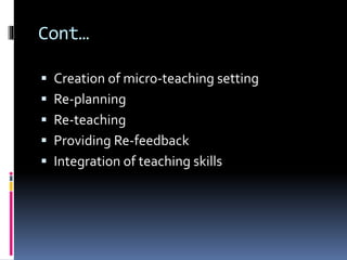 Cont…
 Creation of micro-teaching setting
 Re-planning
 Re-teaching
 Providing Re-feedback
 Integration of teaching skills
 