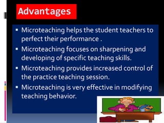 Advantages
 Microteaching helps the student teachers to
perfect their performance .
 Microteaching focuses on sharpening and
developing of specific teaching skills.
 Microteaching provides increased control of
the practice teaching session.
 Microteaching is very effective in modifying
teaching behavior.
 