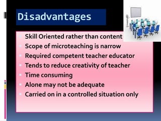 Disadvantages
 Skill Oriented rather than content
 Scope of microteaching is narrow
 Required competent teacher educator
 Tends to reduce creativity of teacher
 Time consuming
 Alone may not be adequate
 Carried on in a controlled situation only
 