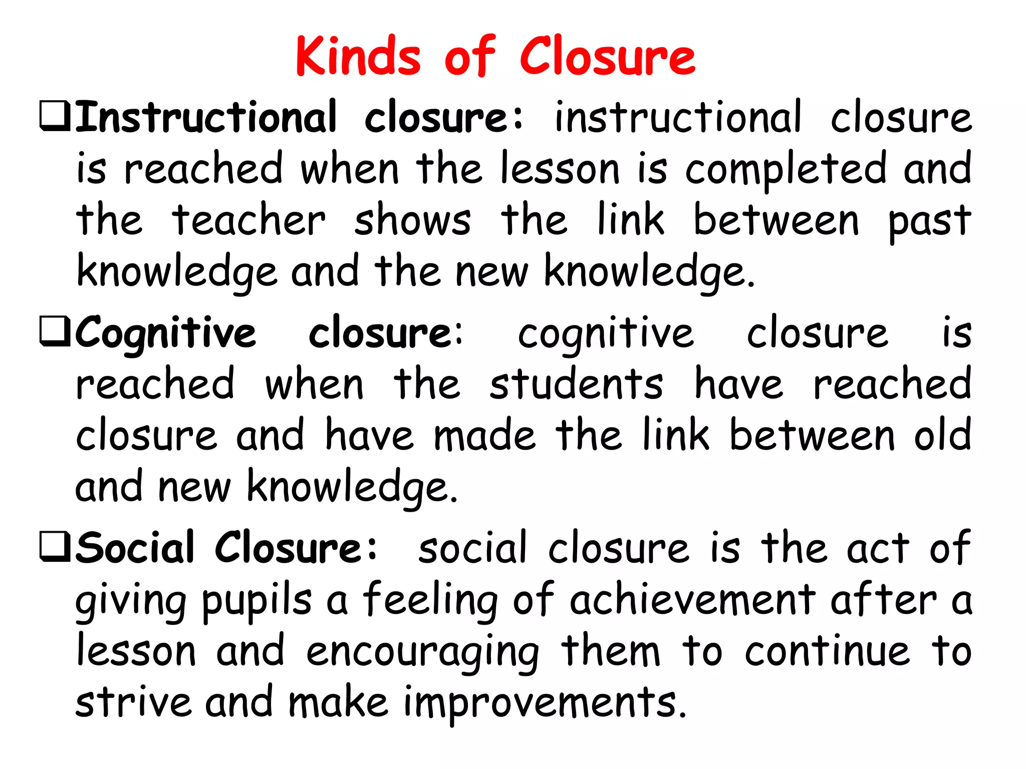 Kinds of Closure

Instructional closure: instructional closure
is reached when the lesson is completed and
the teacher shows the link between past
knowledge and the new knowledge.
Cognitive closure: cognitive closure is
reached when the students have reached
closure and have made the link between old
and new knowledge.
Social Closure: social closure is the act of
giving pupils a feeling of achievement after a
lesson and encouraging them to continue to
strive and make improvements.

 