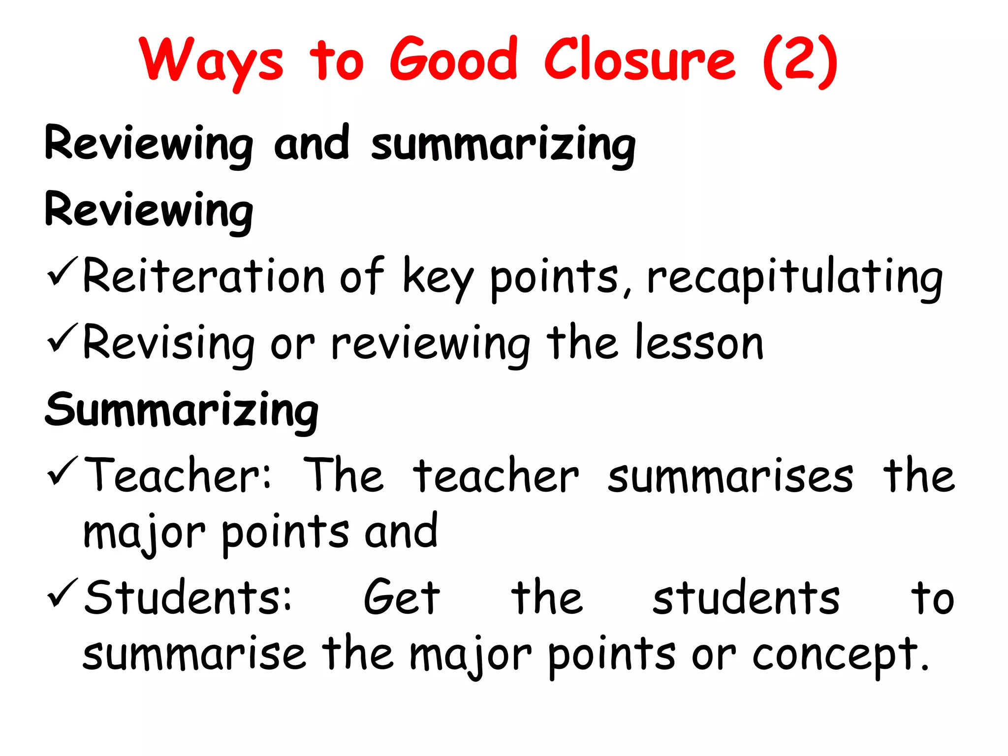 Ways to Good Closure (2)
Reviewing and summarizing
Reviewing
Reiteration of key points, recapitulating
Revising or reviewing the lesson
Summarizing
Teacher: The teacher summarises the
major points and
Students: Get the students to
summarise the major points or concept.

 