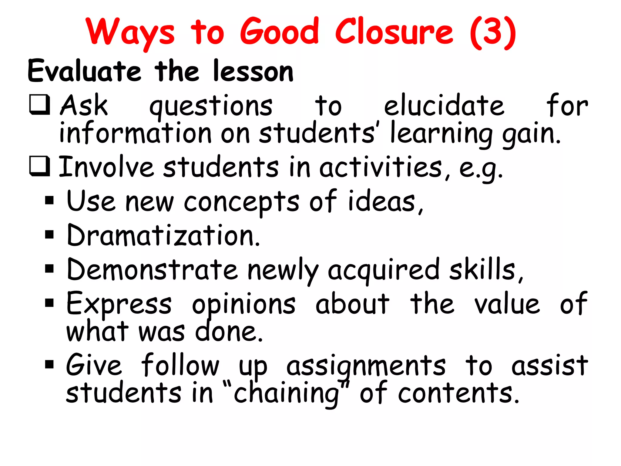 Ways to Good Closure (3)

Evaluate the lesson
 Ask questions to elucidate for
information on students’ learning gain.
 Involve students in activities, e.g.
 Use new concepts of ideas,
 Dramatization.
 Demonstrate newly acquired skills,
 Express opinions about the value of
what was done.
 Give follow up assignments to assist
students in “chaining” of contents.

 