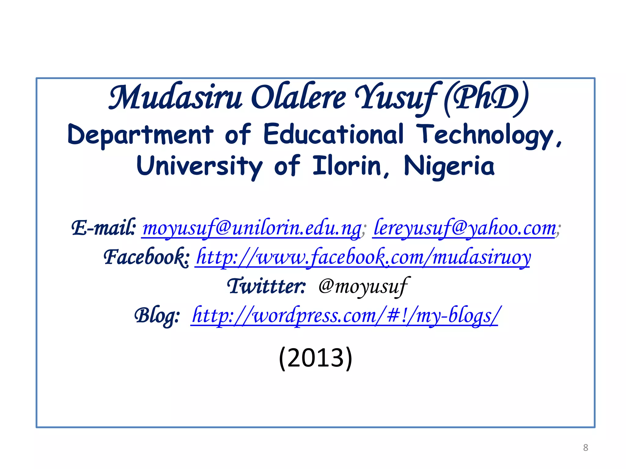 Mudasiru Olalere Yusuf (PhD)

Department of Educational Technology,
University of Ilorin, Nigeria
E-mail: moyusuf@unilorin.edu.ng; lereyusuf@yahoo.com;
Facebook: http://www.facebook.com/mudasiruoy
Twittter: @moyusuf
Blog: http://wordpress.com/#!/my-blogs/

(2013)
8

 