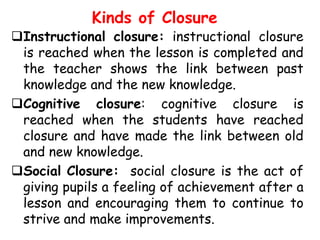 Kinds of Closure

Instructional closure: instructional closure
is reached when the lesson is completed and
the teacher shows the link between past
knowledge and the new knowledge.
Cognitive closure: cognitive closure is
reached when the students have reached
closure and have made the link between old
and new knowledge.
Social Closure: social closure is the act of
giving pupils a feeling of achievement after a
lesson and encouraging them to continue to
strive and make improvements.

 