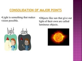 •Light is something that makes
vision possible.
•Objects like sun that give out
light of their own are called
luminous objects.
CONSOLIDATION OF MAJOR POINTS
 
