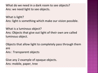What do we need in a dark room to see objects?
Ans: we need light to see objects.
What is light?
Ans: light is something which make our vision possible.
What is a luminous object?
Ans: Objects that give out light of their own are called
luminous object.
Objects that allow light to completely pass through them
are
Ans : Transparent objects
Give any 2 example of opaque objects.
Ans: mobile, paper, tree
 
